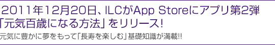 2011年12月末、ILCがApp Storeにアプリ第2弾「元気百歳になる方法」をリリース！
元気に豊かに夢をもって「長寿を楽しむ」基礎知識が満載!!